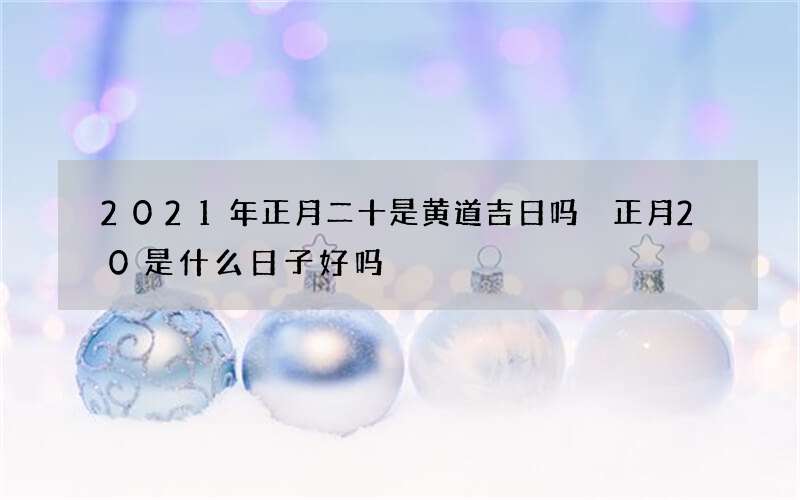 2021年正月二十是黄道吉日吗 正月20是什么日子好吗
